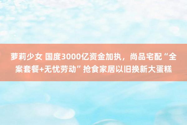 萝莉少女 国度3000亿资金加执，尚品宅配“全案套餐+无忧劳动”抢食家居以旧换新大蛋糕