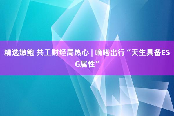 精选嫩鲍 共工财经局热心 | 嘀嗒出行“天生具备ESG属性”