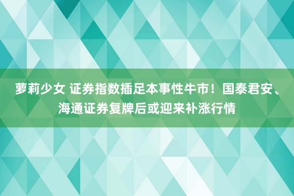 萝莉少女 证券指数插足本事性牛市！国泰君安、海通证券复牌后或迎来补涨行情