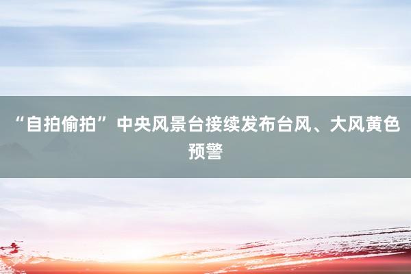 “自拍偷拍” 中央风景台接续发布台风、大风黄色预警