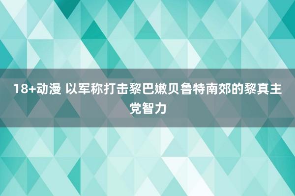 18+动漫 以军称打击黎巴嫩贝鲁特南郊的黎真主党智力