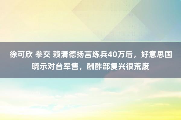 徐可欣 拳交 赖清德扬言练兵40万后，好意思国晓示对台军售，酬酢部复兴很荒废