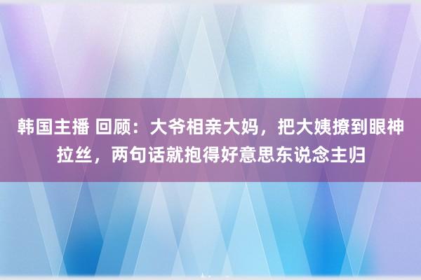 韩国主播 回顾：大爷相亲大妈，把大姨撩到眼神拉丝，两句话就抱得好意思东说念主归