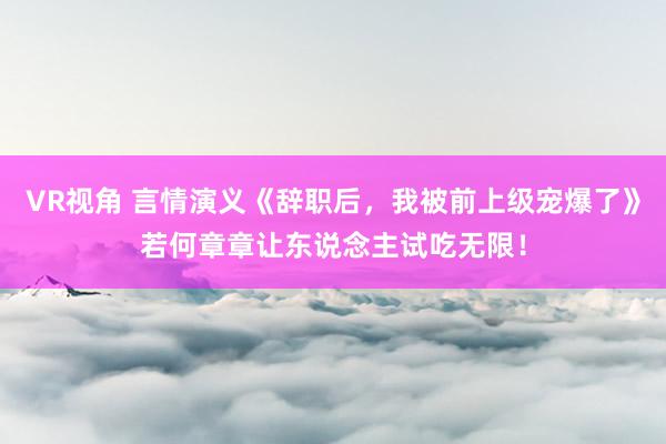 VR视角 言情演义《辞职后，我被前上级宠爆了》若何章章让东说念主试吃无限！