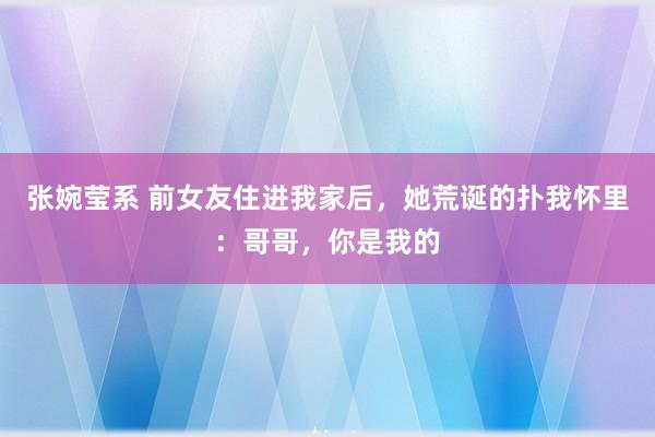 张婉莹系 前女友住进我家后，她荒诞的扑我怀里：哥哥，你是我的