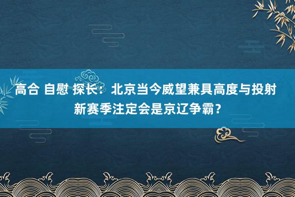 高合 自慰 探长：北京当今威望兼具高度与投射 新赛季注定会是京辽争霸？