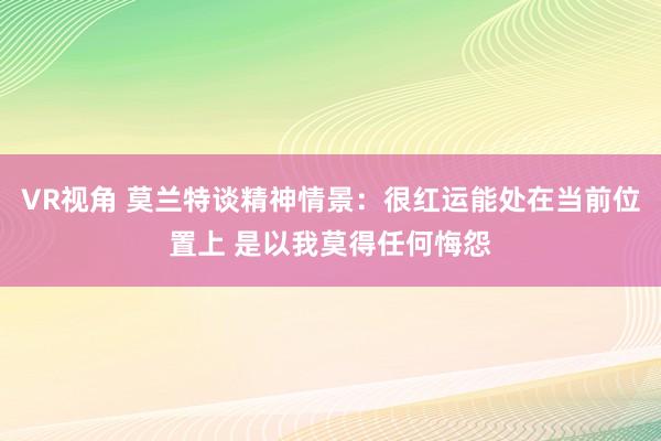 VR视角 莫兰特谈精神情景：很红运能处在当前位置上 是以我莫得任何悔怨