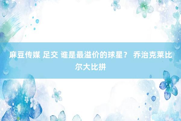 麻豆传媒 足交 谁是最溢价的球星？ 乔治克莱比尔大比拼