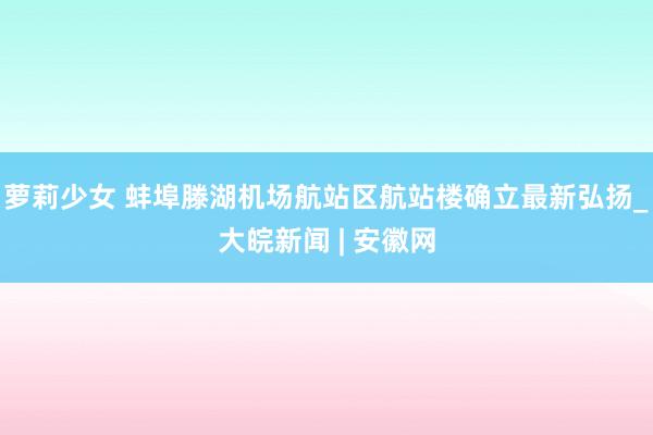 萝莉少女 蚌埠滕湖机场航站区航站楼确立最新弘扬_大皖新闻 | 安徽网