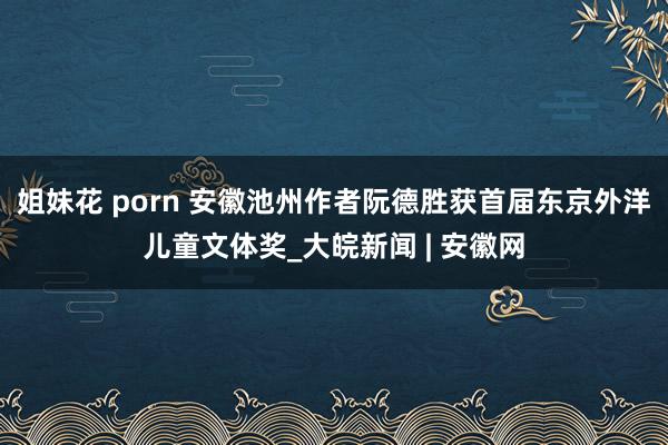 姐妹花 porn 安徽池州作者阮德胜获首届东京外洋儿童文体奖_大皖新闻 | 安徽网