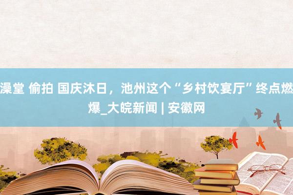 澡堂 偷拍 国庆沐日，池州这个“乡村饮宴厅”终点燃爆_大皖新闻 | 安徽网