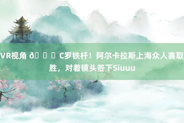 VR视角 😍C罗铁杆！阿尔卡拉斯上海众人赛取胜，对着镜头签下Siuuu