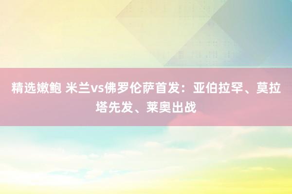 精选嫩鲍 米兰vs佛罗伦萨首发：亚伯拉罕、莫拉塔先发、莱奥出战