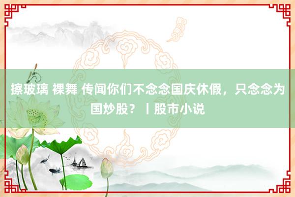 擦玻璃 裸舞 传闻你们不念念国庆休假，只念念为国炒股？丨股市小说