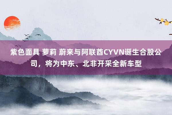 紫色面具 萝莉 蔚来与阿联酋CYVN诞生合股公司，将为中东、北非开采全新车型