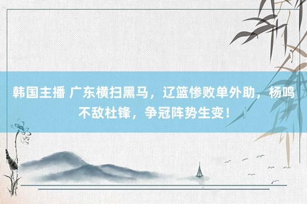 韩国主播 广东横扫黑马，辽篮惨败单外助，杨鸣不敌杜锋，争冠阵势生变！