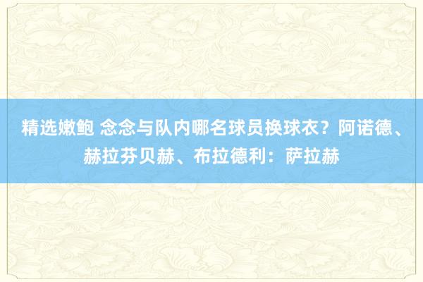 精选嫩鲍 念念与队内哪名球员换球衣？阿诺德、赫拉芬贝赫、布拉德利：萨拉赫