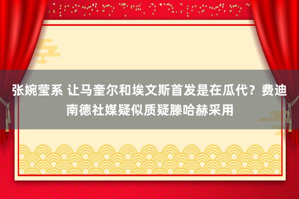 张婉莹系 让马奎尔和埃文斯首发是在瓜代？费迪南德社媒疑似质疑滕哈赫采用