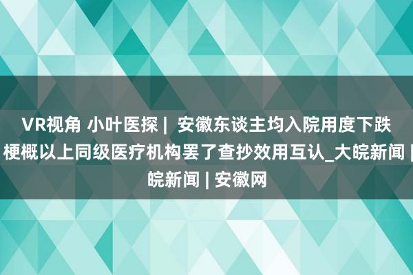 VR视角 小叶医探 |  安徽东谈主均入院用度下跌7.0%，梗概以上同级医疗机构罢了查抄效用互认_大皖新闻 | 安徽网