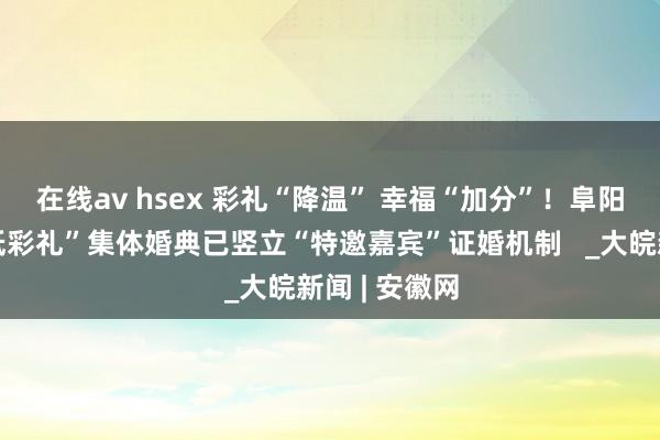 在线av hsex 彩礼“降温” 幸福“加分”！阜阳“零彩礼、低彩礼”集体婚典已竖立“特邀嘉宾”证婚机制   _大皖新闻 | 安徽网