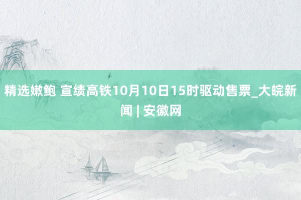 精选嫩鲍 宣绩高铁10月10日15时驱动售票_大皖新闻 | 安徽网