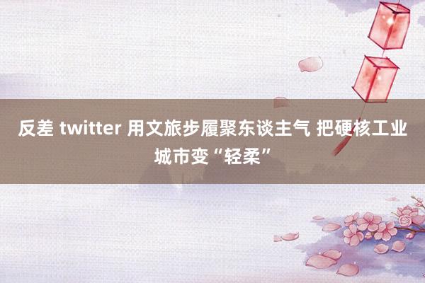 反差 twitter 用文旅步履聚东谈主气 把硬核工业城市变“轻柔”