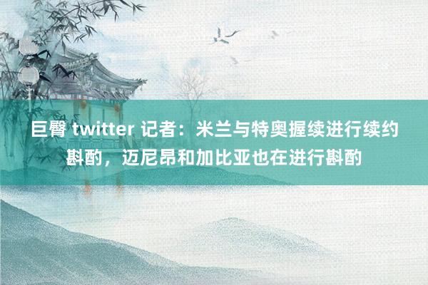 巨臀 twitter 记者：米兰与特奥握续进行续约斟酌，迈尼昂和加比亚也在进行斟酌