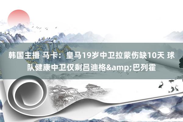 韩国主播 马卡：皇马19岁中卫拉蒙伤缺10天 球队健康中卫仅剩吕迪格&巴列霍