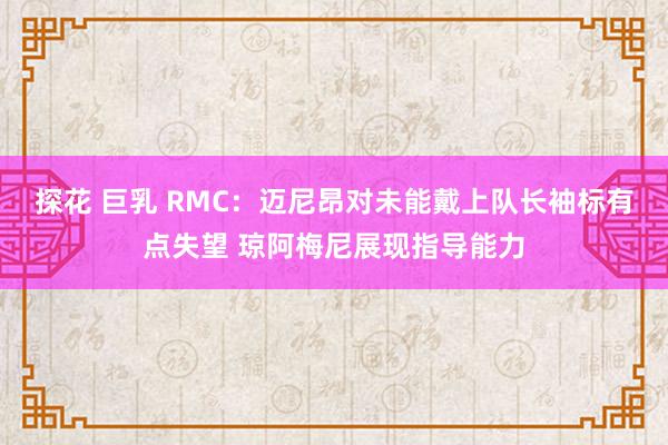 探花 巨乳 RMC：迈尼昂对未能戴上队长袖标有点失望 琼阿梅尼展现指导能力