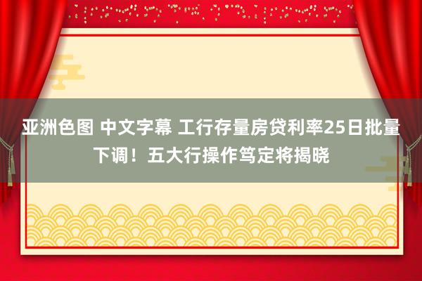 亚洲色图 中文字幕 工行存量房贷利率25日批量下调！五大行操作笃定将揭晓