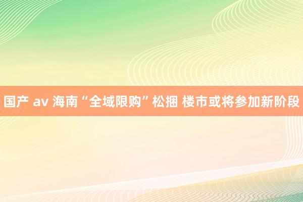 国产 av 海南“全域限购”松捆 楼市或将参加新阶段