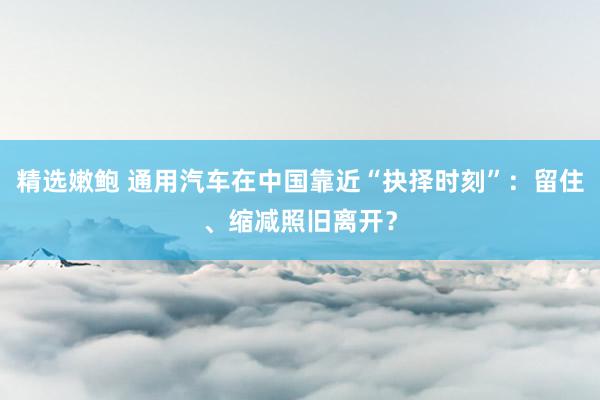 精选嫩鲍 通用汽车在中国靠近“抉择时刻”：留住、缩减照旧离开？