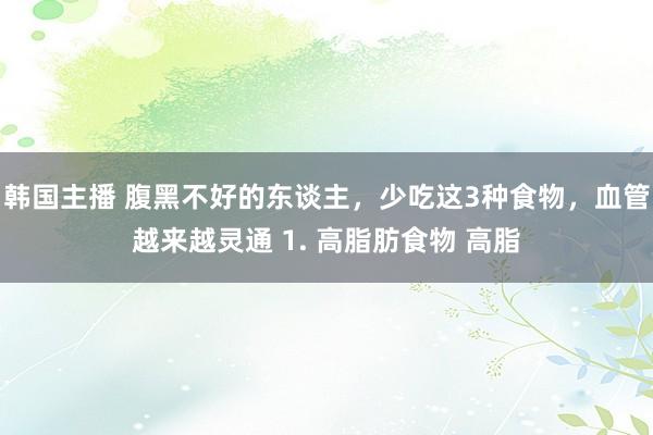 韩国主播 腹黑不好的东谈主，少吃这3种食物，血管越来越灵通 1. 高脂肪食物 高脂