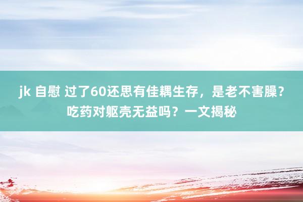 jk 自慰 过了60还思有佳耦生存，是老不害臊？吃药对躯壳无益吗？一文揭秘