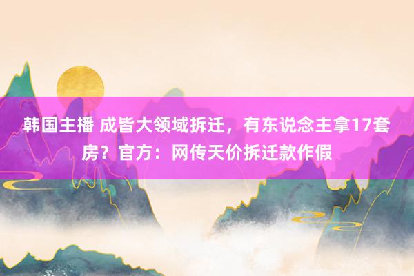 韩国主播 成皆大领域拆迁，有东说念主拿17套房？官方：网传天价拆迁款作假