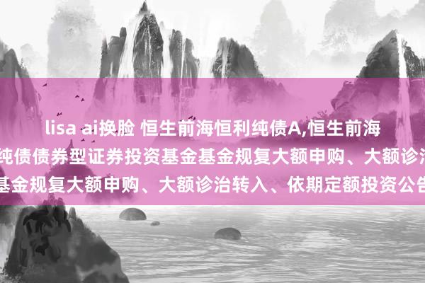 lisa ai换脸 恒生前海恒利纯债A,恒生前海恒利纯债C: 恒生前海恒利纯债债券型证券投资基金基金规复大额申购、大额诊治转入、依期定额投资公告