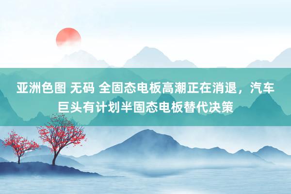 亚洲色图 无码 全固态电板高潮正在消退，汽车巨头有计划半固态电板替代决策