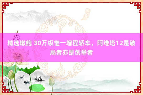 精选嫩鲍 30万级惟一增程轿车，阿维塔12是破局者亦是创举者