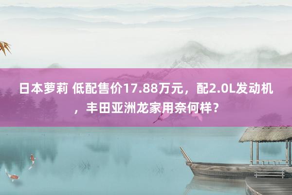 日本萝莉 低配售价17.88万元，配2.0L发动机，丰田亚洲龙家用奈何样？