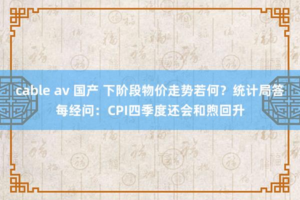 cable av 国产 下阶段物价走势若何？统计局答每经问：CPI四季度还会和煦回升