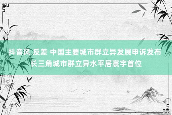 抖音风 反差 中国主要城市群立异发展申诉发布 长三角城市群立异水平居寰宇首位