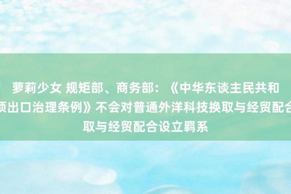 萝莉少女 规矩部、商务部：《中华东谈主民共和国两用物项出口治理条例》不会对普通外洋科技换取与经贸配合设立羁系