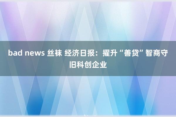 bad news 丝袜 经济日报：擢升“善贷”智商守旧科创企业