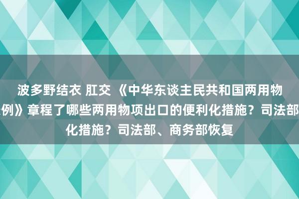 波多野结衣 肛交 《中华东谈主民共和国两用物项出口管理条例》章程了哪些两用物项出口的便利化措施？司法部、商务部恢复