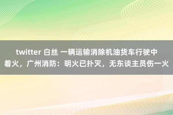 twitter 白丝 一辆运输消除机油货车行驶中着火，广州消防：明火已扑灭，无东谈主员伤一火