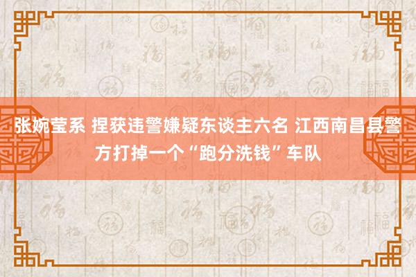 张婉莹系 捏获违警嫌疑东谈主六名 江西南昌县警方打掉一个“跑分洗钱”车队