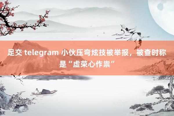 足交 telegram 小伙压弯炫技被举报，被查时称是“虚荣心作祟”