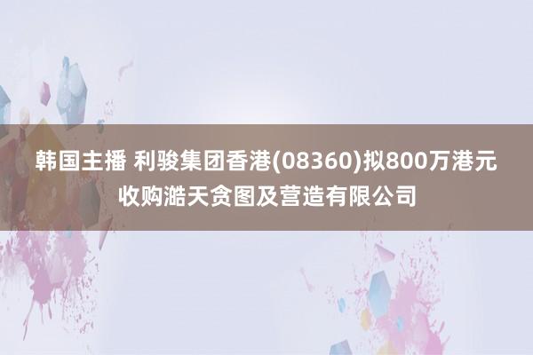 韩国主播 利骏集团香港(08360)拟800万港元收购澔天贪图及营造有限公司