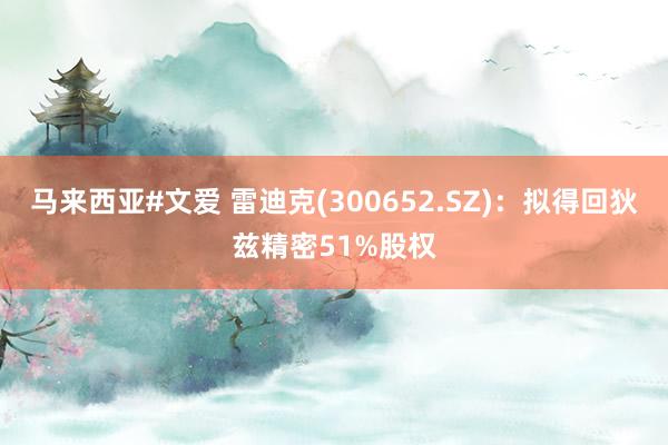 马来西亚#文爱 雷迪克(300652.SZ)：拟得回狄兹精密51%股权