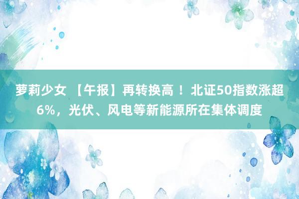 萝莉少女 【午报】再转换高 ！北证50指数涨超6%，光伏、风电等新能源所在集体调度